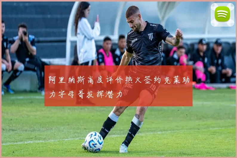 阿里纳斯高度评价热火签约克莱助力字母哥发挥潜力