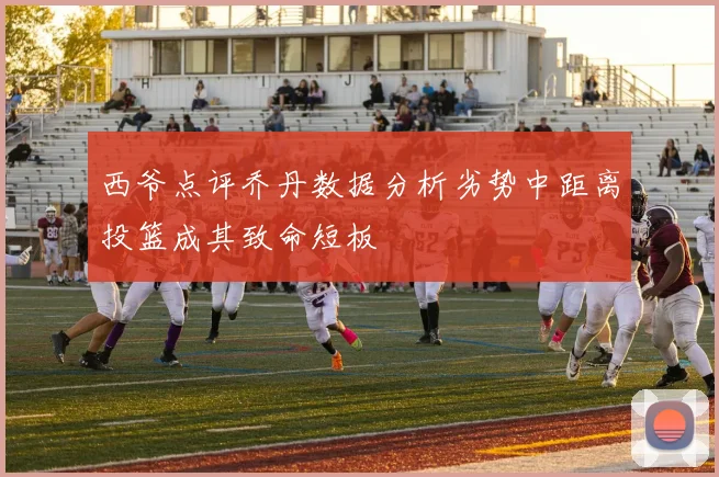 西爷点评乔丹数据分析劣势中距离投篮成其致命短板
