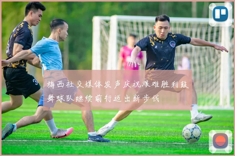 梅西社交媒体发声庆祝艰难胜利鼓舞球队继续前行迈出新步伐