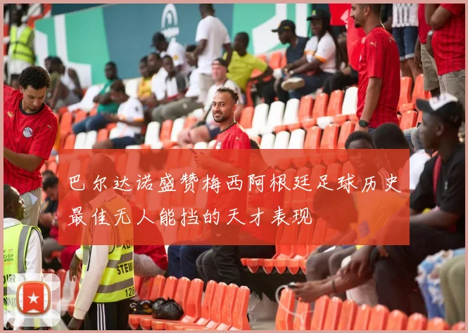 巴尔达诺盛赞梅西阿根廷足球历史最佳无人能挡的天才表现