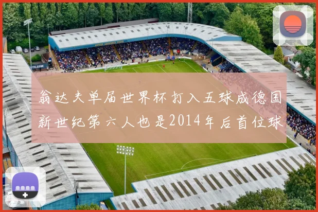 翁达夫单届世界杯打入五球成德国新世纪第六人也是2014年后首位球员