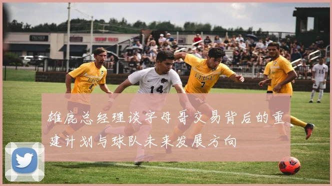 雄鹿总经理谈字母哥交易背后的重建计划与球队未来发展方向