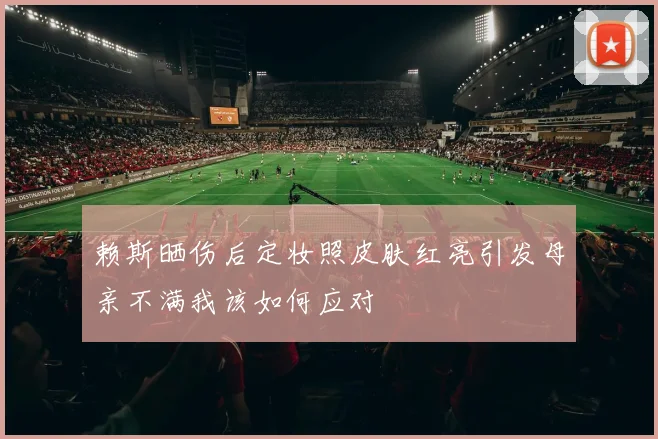 赖斯晒伤后定妆照皮肤红亮引发母亲不满我该如何应对
