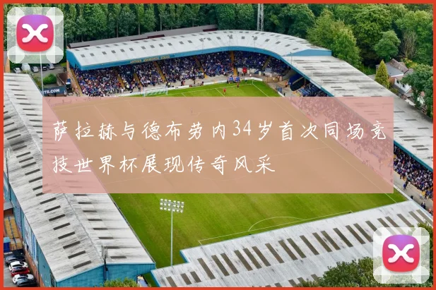 萨拉赫与德布劳内34岁首次同场竞技世界杯展现传奇风采