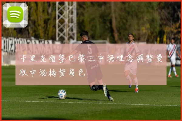 卡里克借鉴巴黎三中场理念调整曼联中场梅努角色