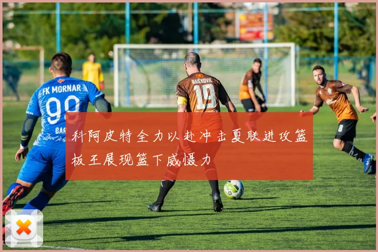 科阿皮特全力以赴冲击夏联进攻篮板王展现篮下威慑力