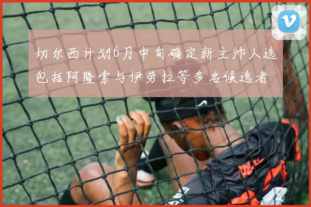 切尔西计划6月中旬确定新主帅人选包括阿隆索与伊劳拉等多名候选者