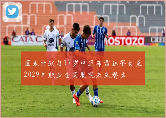 国米计划与17岁中卫布雷达签订至2029年职业合同展现未来潜力