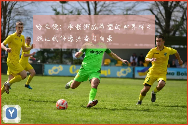 哈兰德：承载挪威希望的世界杯之旅让我倍感兴奋与自豪