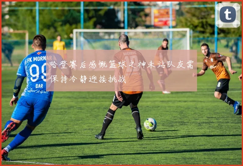 哈登赛后感慨篮球之神未站队友需保持冷静迎接挑战