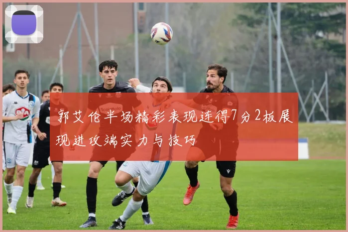 郭艾伦半场精彩表现连得7分2板展现进攻端实力与技巧