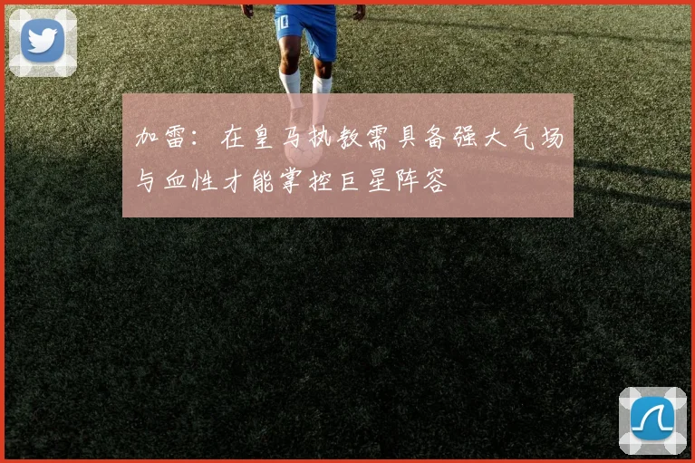 加雷：在皇马执教需具备强大气场与血性才能掌控巨星阵容