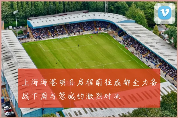 上海海港明日启程前往成都全力备战下周与蓉城的激烈对决