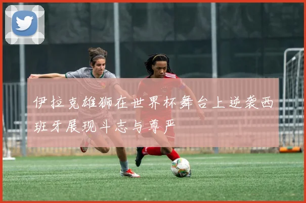伊拉克雄狮在世界杯舞台上逆袭西班牙展现斗志与尊严