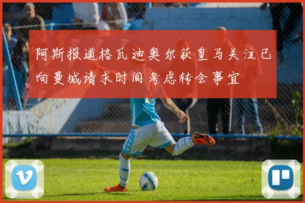 阿斯报道格瓦迪奥尔获皇马关注已向曼城请求时间考虑转会事宜