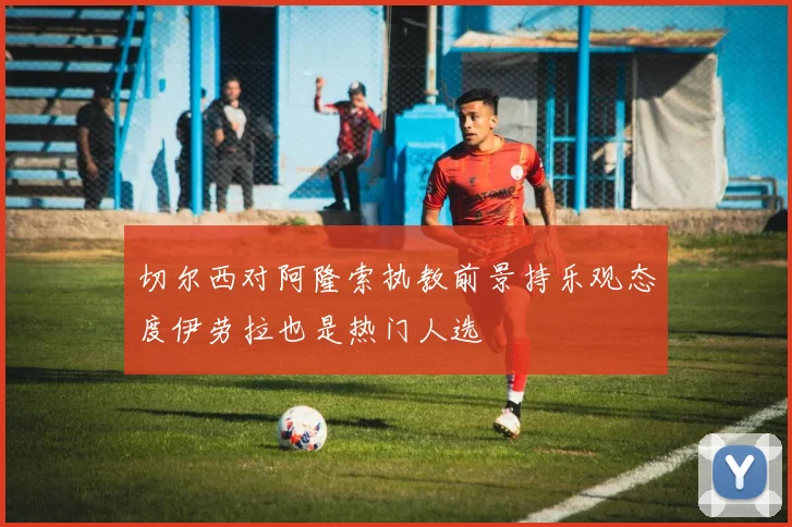 切尔西对阿隆索执教前景持乐观态度伊劳拉也是热门人选
