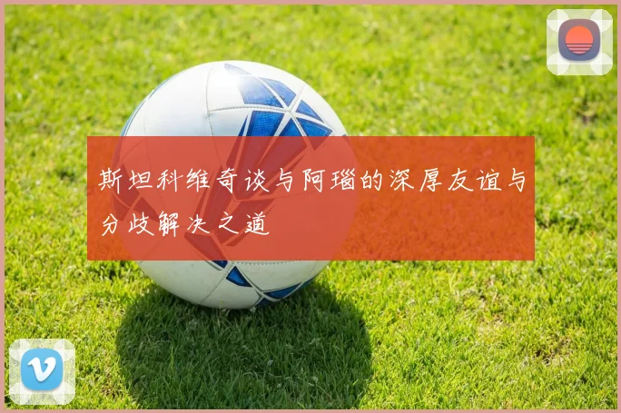 斯坦科维奇谈与阿瑙的深厚友谊与分歧解决之道