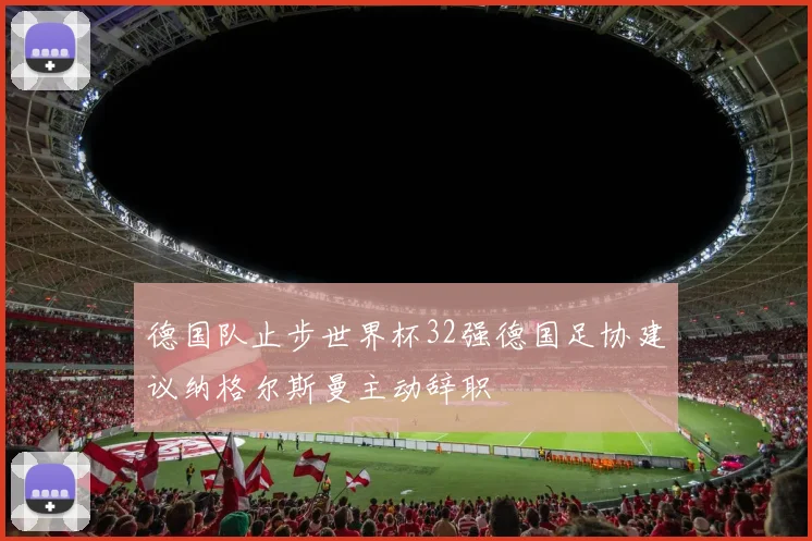 德国队止步世界杯32强德国足协建议纳格尔斯曼主动辞职